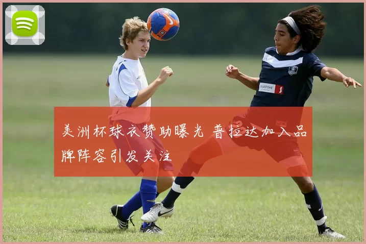 美洲杯球衣赞助曝光 普拉达加入品牌阵容引发关注