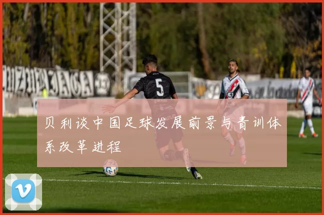 贝利谈中国足球发展前景与青训体系改革进程