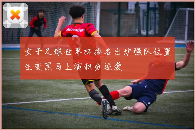 女子足球世界杯排名出炉强队位置生变黑马上演积分逆袭