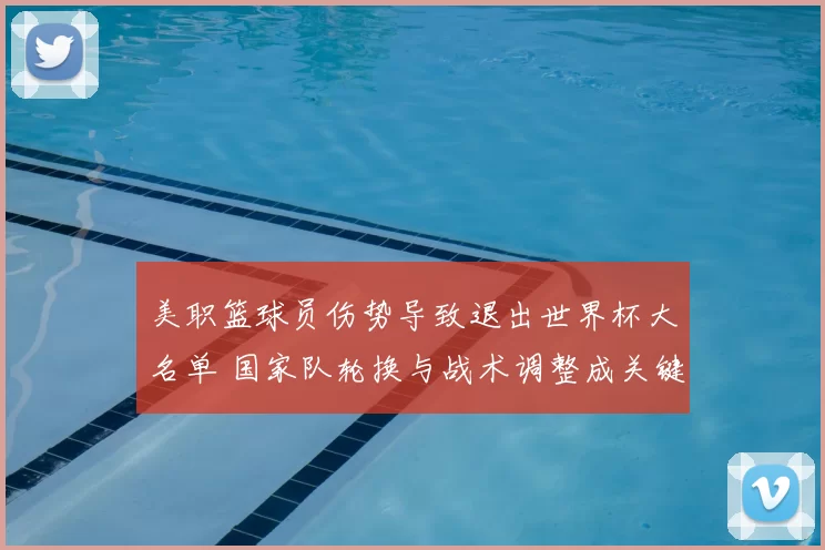 美职篮球员伤势导致退出世界杯大名单 国家队轮换与战术调整成关键