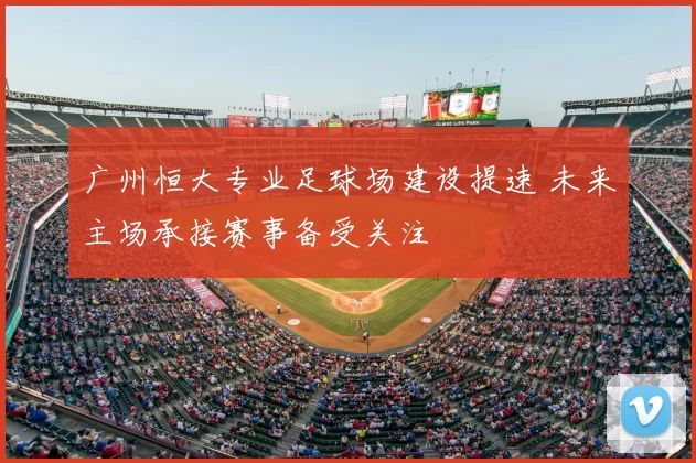 广州恒大专业足球场建设提速 未来主场承接赛事备受关注