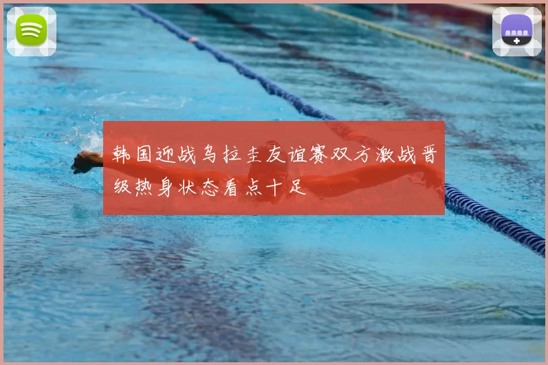 韩国迎战乌拉圭友谊赛双方激战晋级热身状态看点十足