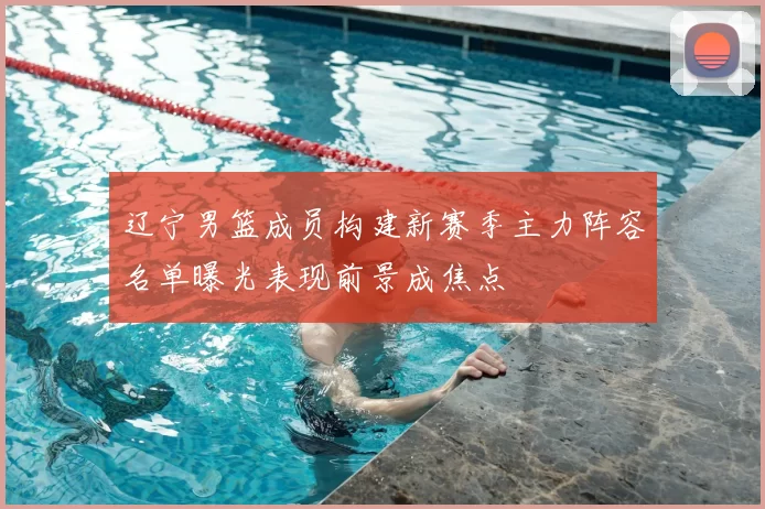 辽宁男篮成员构建新赛季主力阵容名单曝光表现前景成焦点