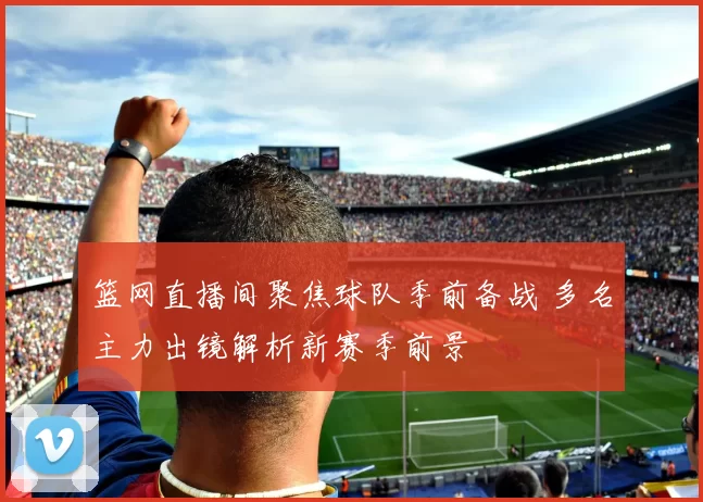 篮网直播间聚焦球队季前备战 多名主力出镜解析新赛季前景