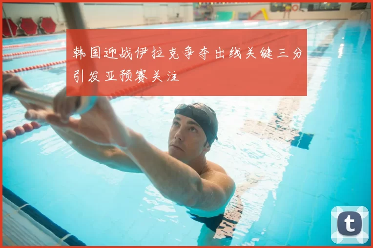 韩国迎战伊拉克争夺出线关键三分引发亚预赛关注