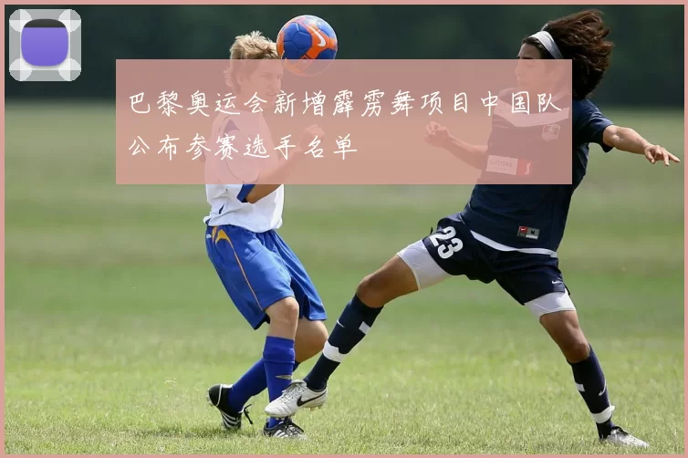 巴黎奥运会新增霹雳舞项目中国队公布参赛选手名单