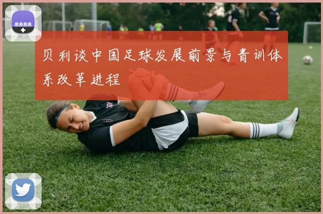 贝利谈中国足球发展前景与青训体系改革进程