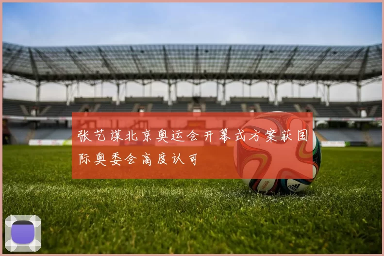 张艺谋北京奥运会开幕式方案获国际奥委会高度认可