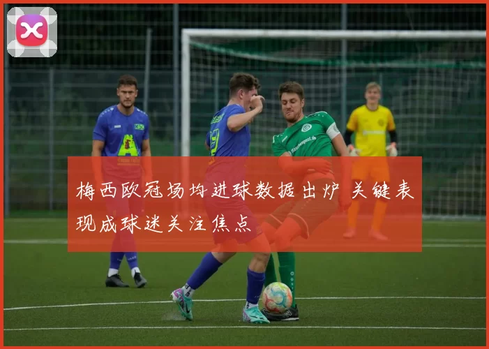 梅西欧冠场均进球数据出炉 关键表现成球迷关注焦点