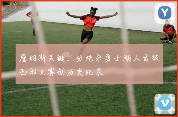 詹姆斯关键三分绝杀勇士湖人晋级西部决赛创历史纪录