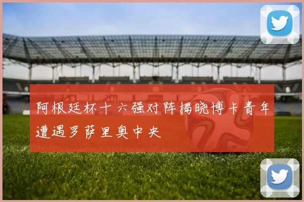 阿根廷杯十六强对阵揭晓博卡青年遭遇罗萨里奥中央