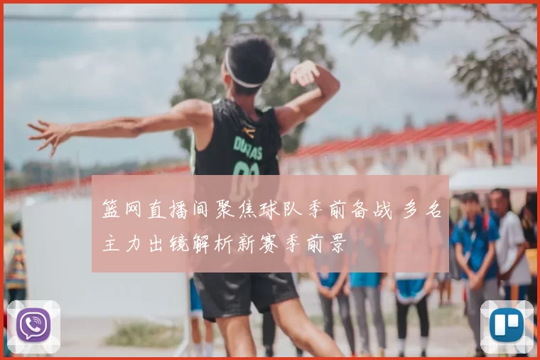 篮网直播间聚焦球队季前备战 多名主力出镜解析新赛季前景