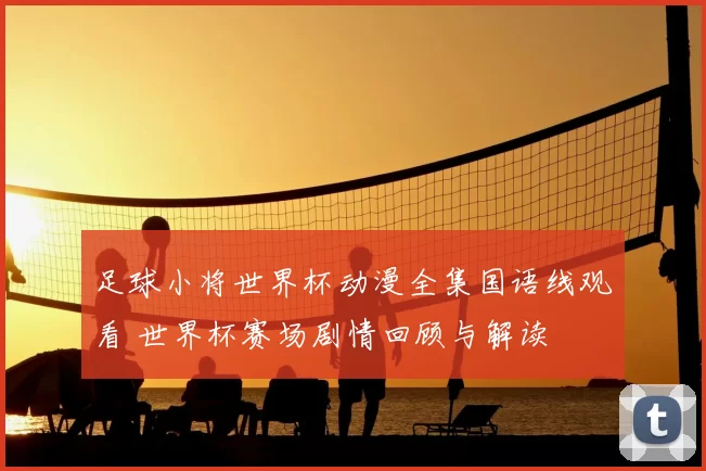 足球小将世界杯动漫全集国语线观看 世界杯赛场剧情回顾与解读