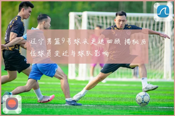 辽宁男篮9号球衣更迭回顾 揭秘历任球员变迁与球队影响