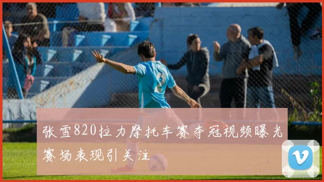 张雪820拉力摩托车赛夺冠视频曝光赛场表现引关注