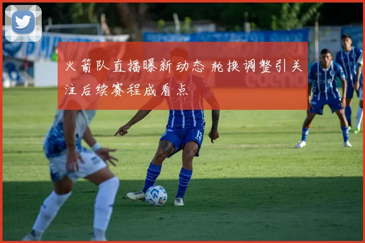 火箭队直播曝新动态 轮换调整引关注后续赛程成看点