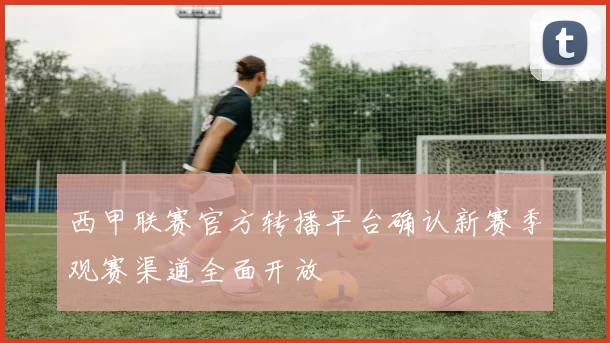 西甲联赛官方转播平台确认新赛季观赛渠道全面开放