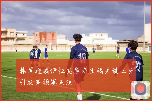 韩国迎战伊拉克争夺出线关键三分引发亚预赛关注