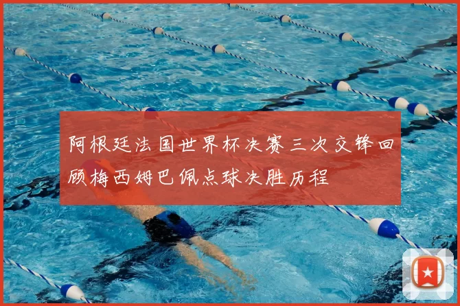 阿根廷法国世界杯决赛三次交锋回顾梅西姆巴佩点球决胜历程