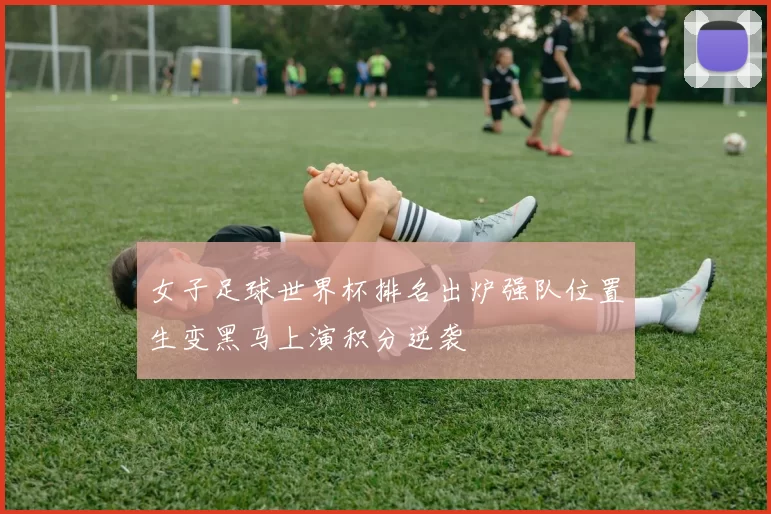 女子足球世界杯排名出炉强队位置生变黑马上演积分逆袭