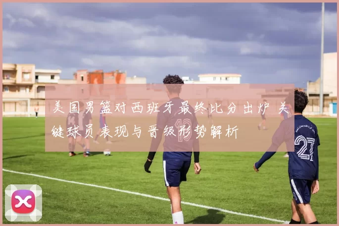 美国男篮对西班牙最终比分出炉 关键球员表现与晋级形势解析