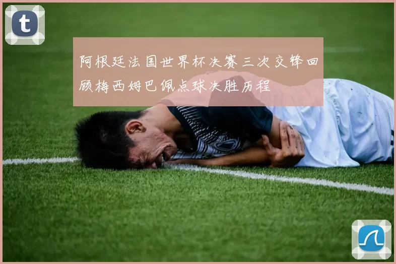 阿根廷法国世界杯决赛三次交锋回顾梅西姆巴佩点球决胜历程