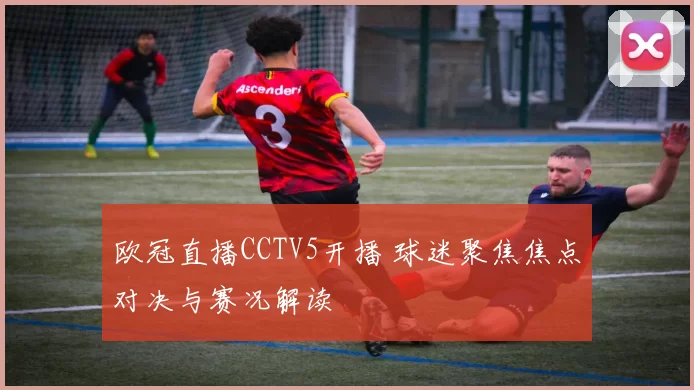欧冠直播CCTV5开播 球迷聚焦焦点对决与赛况解读