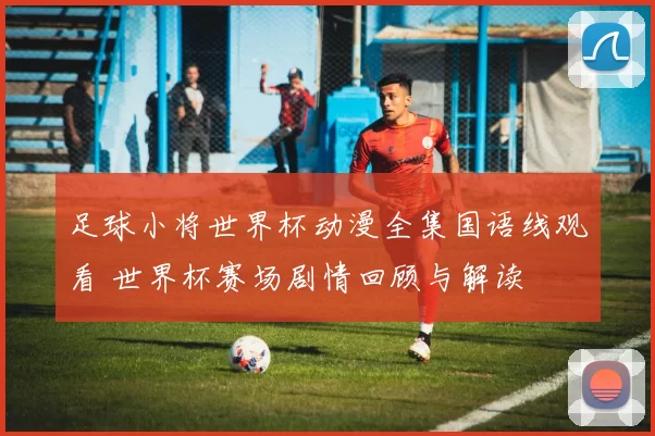 足球小将世界杯动漫全集国语线观看 世界杯赛场剧情回顾与解读