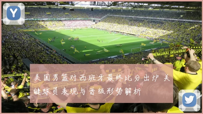 美国男篮对西班牙最终比分出炉 关键球员表现与晋级形势解析