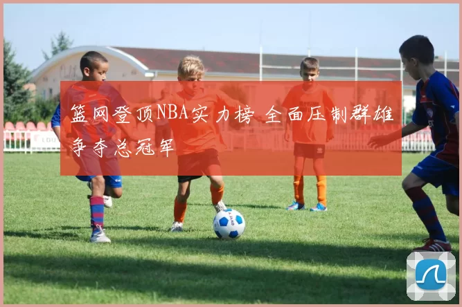 篮网登顶NBA实力榜 全面压制群雄争夺总冠军