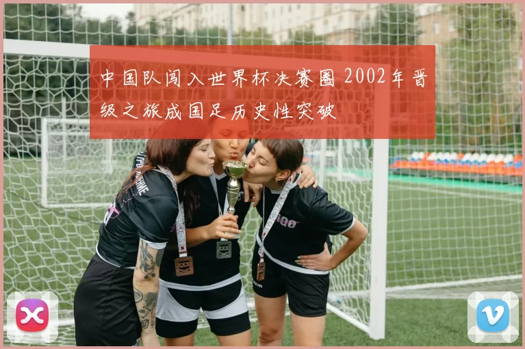 中国队闯入世界杯决赛圈 2002年晋级之旅成国足历史性突破