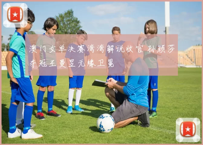 澳门女单决赛湾湾解说收官 孙颖莎夺冠王曼昱无缘卫冕