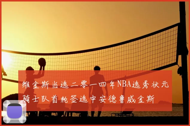 维金斯当选二零一四年NBA选秀状元骑士队首轮签选中安德鲁威金斯