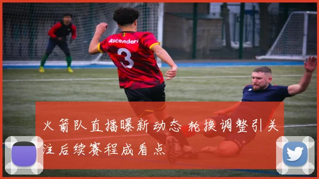 火箭队直播曝新动态 轮换调整引关注后续赛程成看点